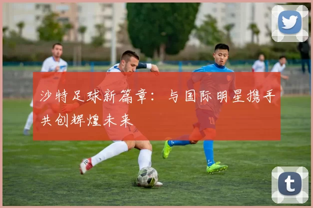 沙特足球新篇章：与国际明星携手共创辉煌未来