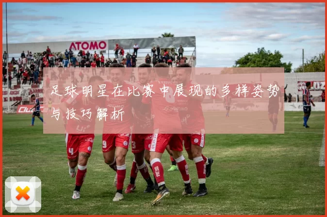 足球明星在比赛中展现的多样姿势与技巧解析