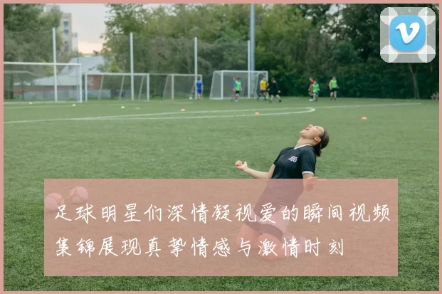 足球明星们深情凝视爱的瞬间视频集锦展现真挚情感与激情时刻