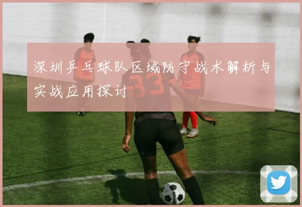 深圳乒乓球队区域防守战术解析与实战应用探讨