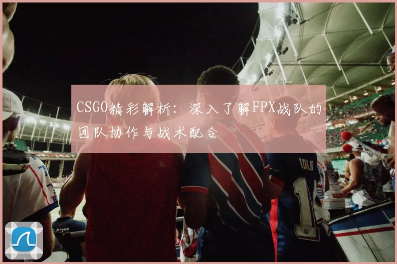 CSGO精彩解析：深入了解FPX战队的团队协作与战术配合