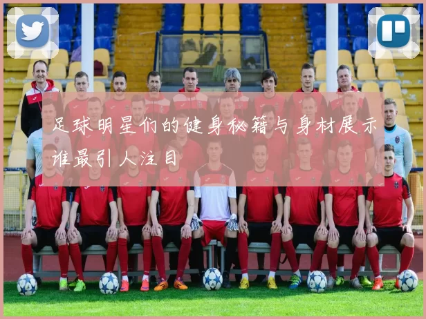 足球明星们的健身秘籍与身材展示谁最引人注目