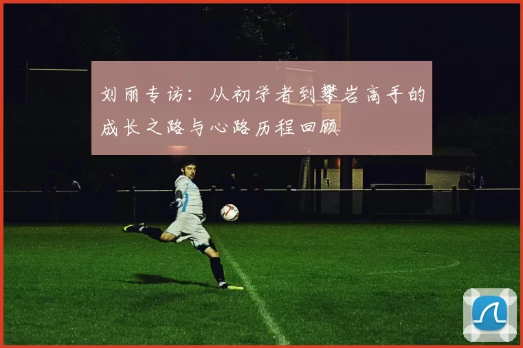 刘丽专访：从初学者到攀岩高手的成长之路与心路历程回顾