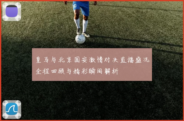 皇马与北京国安激情对决直播盛况全程回顾与精彩瞬间解析