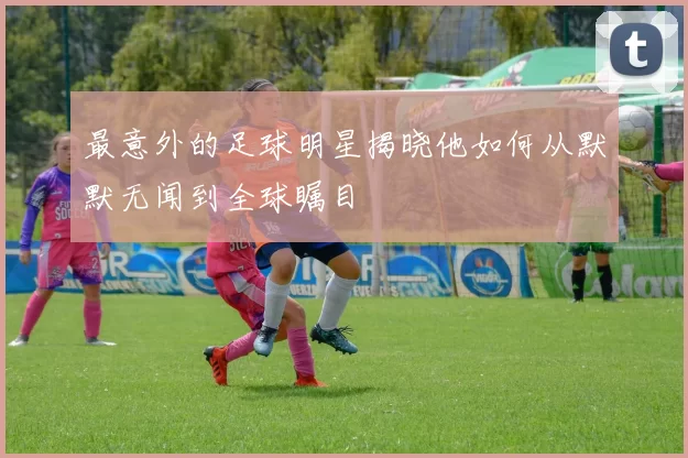 最意外的足球明星揭晓他如何从默默无闻到全球瞩目
