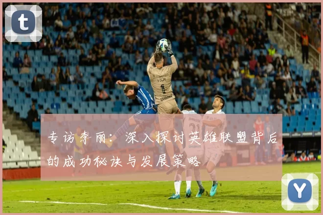 专访李丽：深入探讨英雄联盟背后的成功秘诀与发展策略