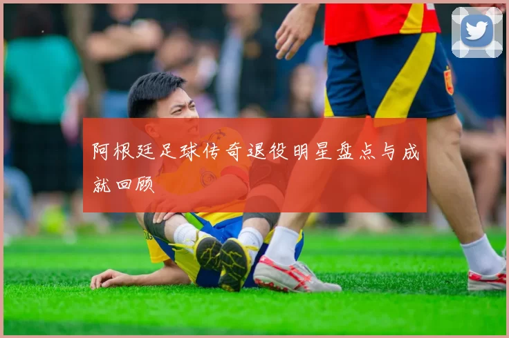 阿根廷足球传奇退役明星盘点与成就回顾