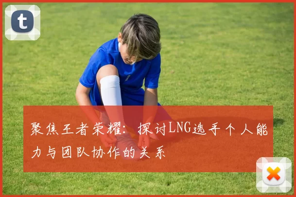 聚焦王者荣耀：探讨LNG选手个人能力与团队协作的关系