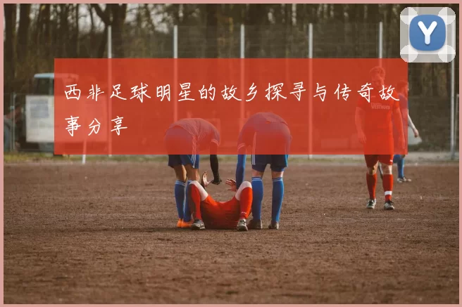 西非足球明星的故乡探寻与传奇故事分享